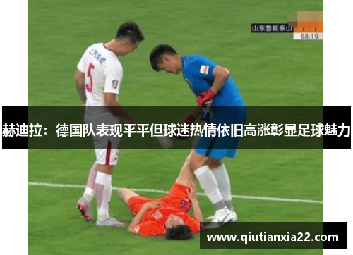 赫迪拉：德国队表现平平但球迷热情依旧高涨彰显足球魅力